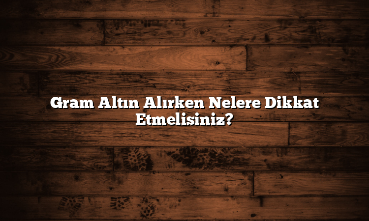 Gram Altın Alırken Nelere Dikkat Etmelisiniz?
