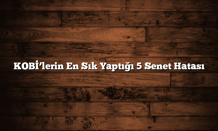 KOBİ’lerin En Sık Yaptığı 5 Senet Hatası