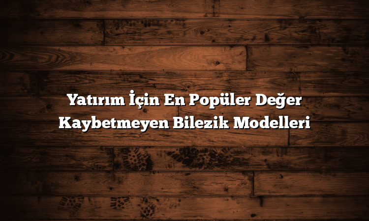 Yatırım İçin En Popüler Değer Kaybetmeyen Bilezik Modelleri