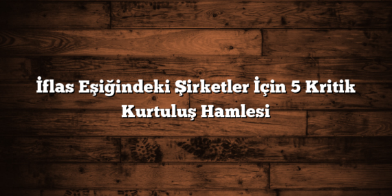 İflas Eşiğindeki Şirketler İçin 5 Kritik Kurtuluş Hamlesi