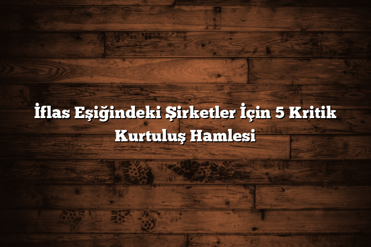 İflas Eşiğindeki Şirketler İçin 5 Kritik Kurtuluş Hamlesi