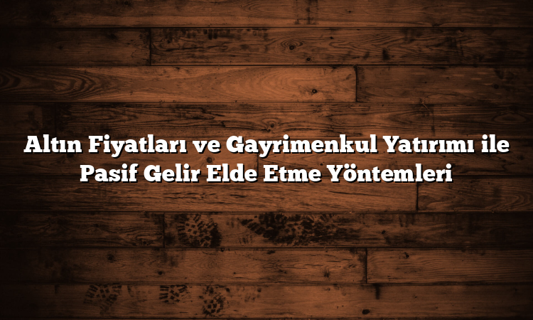 Altın Fiyatları ve Gayrimenkul Yatırımı ile Pasif Gelir Elde Etme Yöntemleri