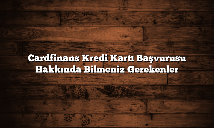 Cardfinans Kredi Kartı Başvurusu Hakkında Bilmeniz Gerekenler