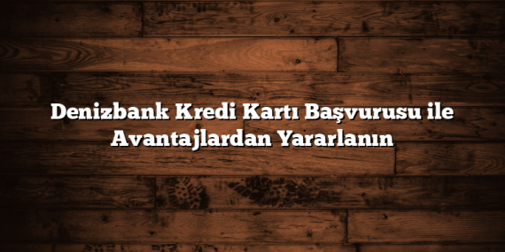 Denizbank Kredi Kartı Başvurusu ile Avantajlardan Yararlanın