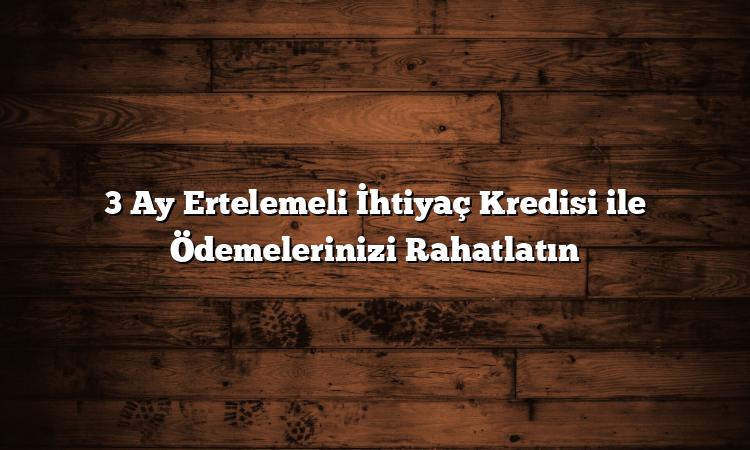 3 Ay Ertelemeli İhtiyaç Kredisi ile Ödemelerinizi Rahatlatın