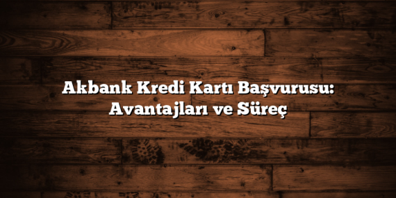 Akbank Kredi Kartı Başvurusu: Avantajları ve Süreç