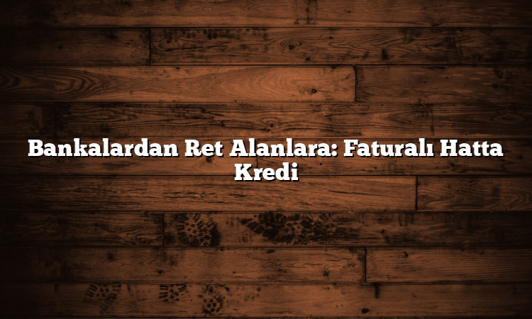 Bankalardan Ret Alanlara: Faturalı Hatta Kredi