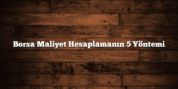 Borsa Maliyet Hesaplamanın 5 Yöntemi