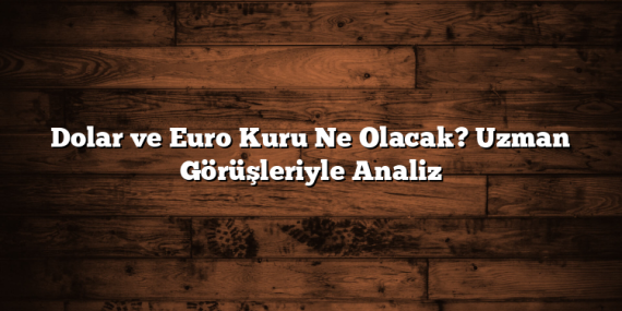 Dolar ve Euro Kuru Ne Olacak? Uzman Görüşleriyle Analiz