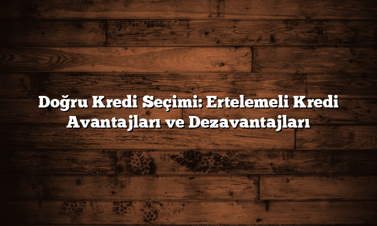 Doğru Kredi Seçimi: Ertelemeli Kredi Avantajları ve Dezavantajları