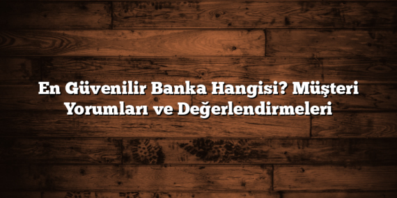 En Güvenilir Banka Hangisi? Müşteri Yorumları ve Değerlendirmeleri