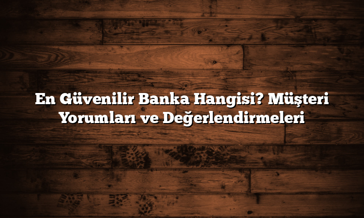 En Güvenilir Banka Hangisi? Müşteri Yorumları ve Değerlendirmeleri