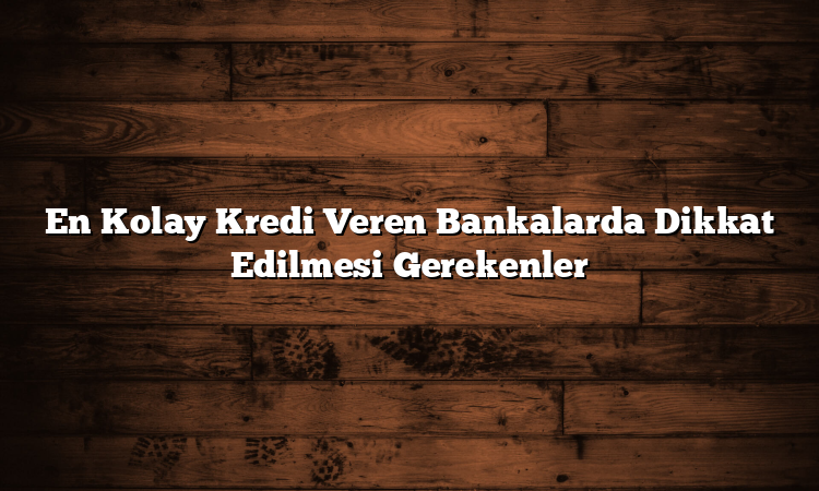 En Kolay Kredi Veren Bankalarda Dikkat Edilmesi Gerekenler