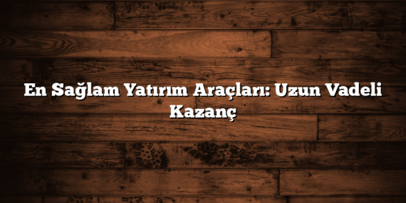 En Sağlam Yatırım Araçları: Uzun Vadeli Kazanç