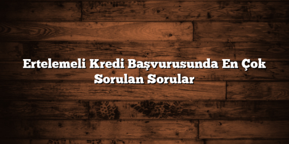 Ertelemeli Kredi Başvurusunda En Çok Sorulan Sorular