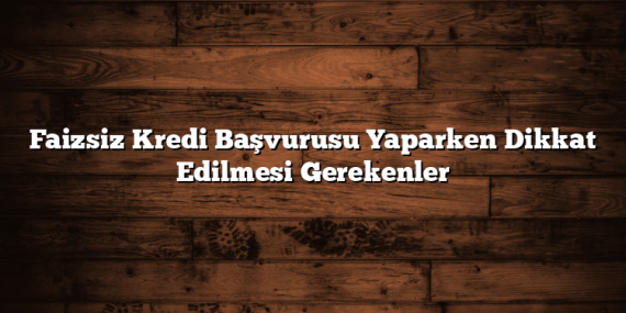 Faizsiz Kredi Başvurusu Yaparken Dikkat Edilmesi Gerekenler