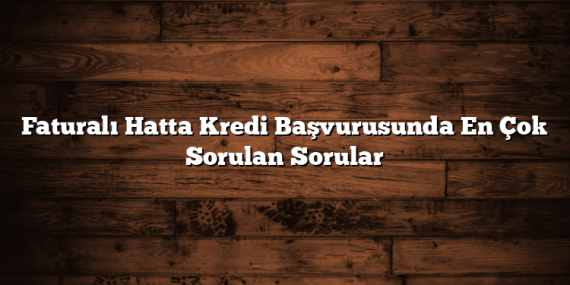 Faturalı Hatta Kredi Başvurusunda En Çok Sorulan Sorular
