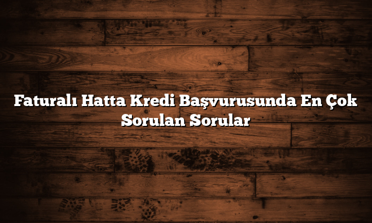 Faturalı Hatta Kredi Başvurusunda En Çok Sorulan Sorular