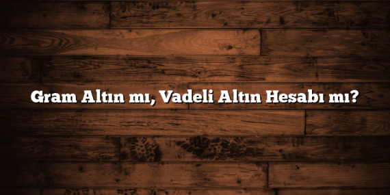 Gram Altın mı, Vadeli Altın Hesabı mı?