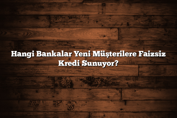 Hangi Bankalar Yeni Müşterilere Faizsiz Kredi Sunuyor?