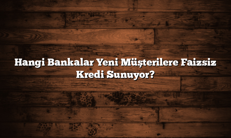 Hangi Bankalar Yeni Müşterilere Faizsiz Kredi Sunuyor?
