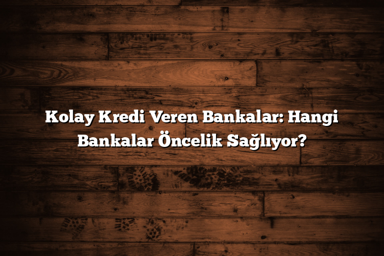 Kolay Kredi Veren Bankalar: Hangi Bankalar Öncelik Sağlıyor?