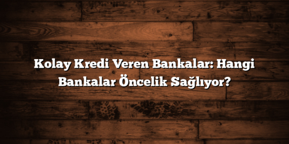 Kolay Kredi Veren Bankalar: Hangi Bankalar Öncelik Sağlıyor?