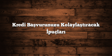 Kredi Başvurunuzu Kolaylaştıracak İpuçları