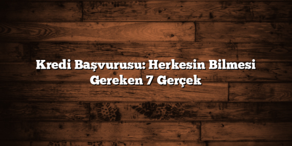 Kredi Başvurusu: Herkesin Bilmesi Gereken 7 Gerçek