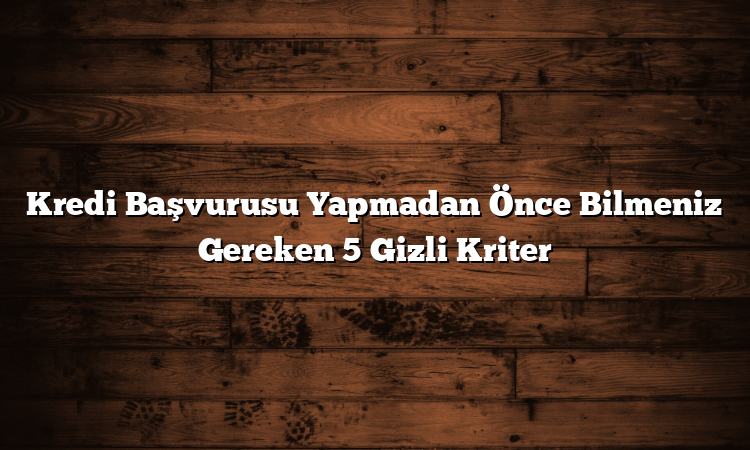 Kredi Başvurusu Yapmadan Önce Bilmeniz Gereken 5 Gizli Kriter
