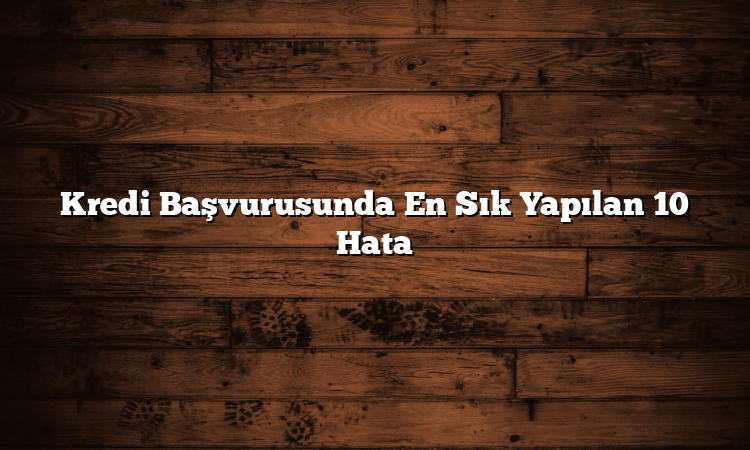 Kredi Başvurusunda En Sık Yapılan 10 Hata