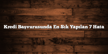 Kredi Başvurusunda En Sık Yapılan 7 Hata