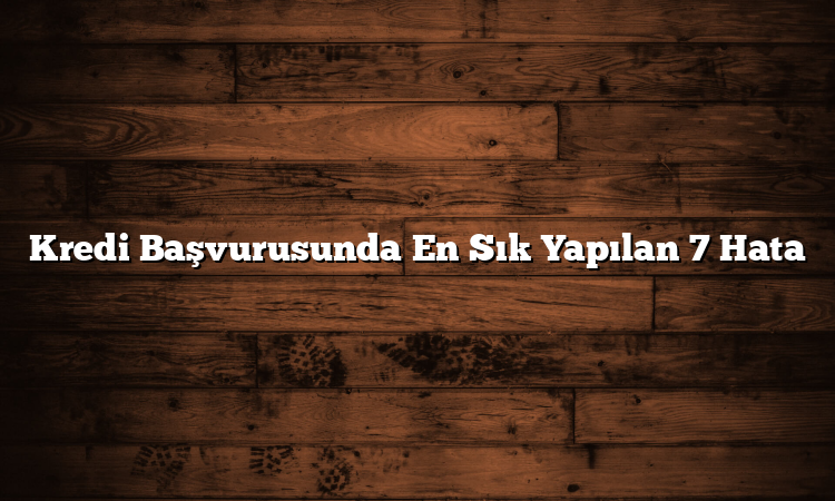 Kredi Başvurusunda En Sık Yapılan 7 Hata