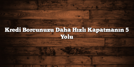 Kredi Borcunuzu Daha Hızlı Kapatmanın 5 Yolu