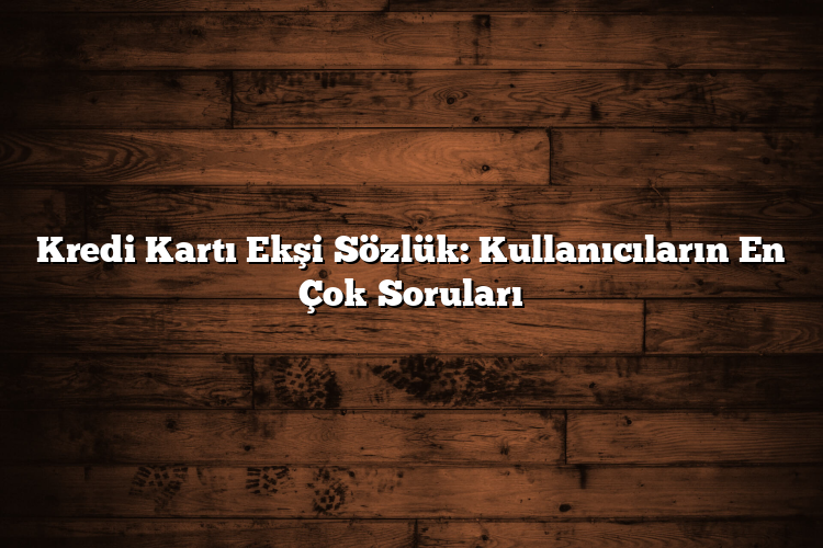 Kredi Kartı Ekşi Sözlük: Kullanıcıların En Çok Soruları