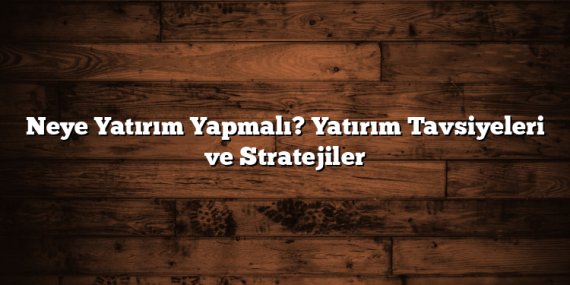 Neye Yatırım Yapmalı? Yatırım Tavsiyeleri ve Stratejiler