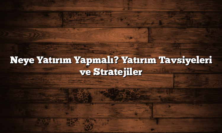 Neye Yatırım Yapmalı? Yatırım Tavsiyeleri ve Stratejiler