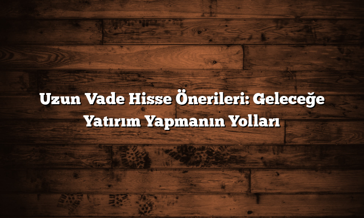 Uzun Vade Hisse Önerileri: Geleceğe Yatırım Yapmanın Yolları