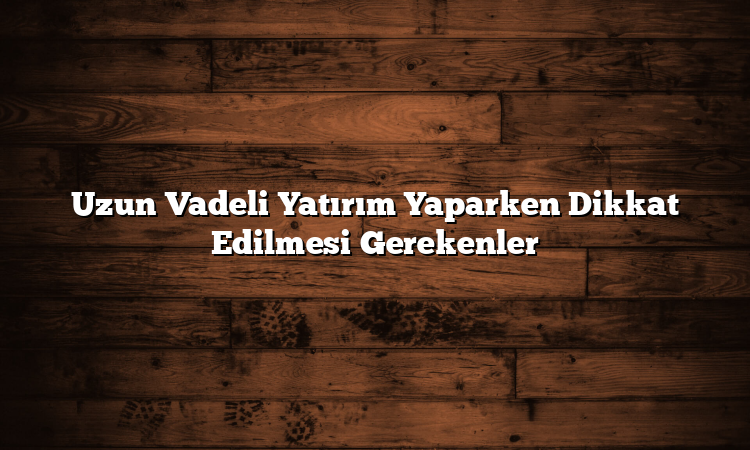 Uzun Vadeli Yatırım Yaparken Dikkat Edilmesi Gerekenler