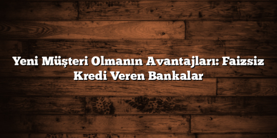 Yeni Müşteri Olmanın Avantajları: Faizsiz Kredi Veren Bankalar