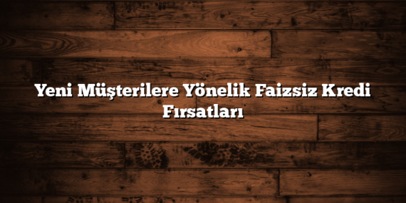 Yeni Müşterilere Yönelik Faizsiz Kredi Fırsatları