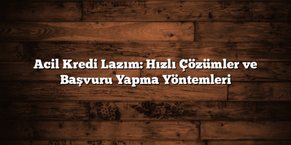 Acil Kredi Lazım: Hızlı Çözümler ve Başvuru Yapma Yöntemleri