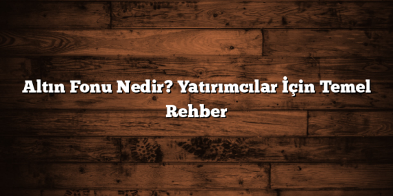 Altın Fonu Nedir? Yatırımcılar İçin Temel Rehber