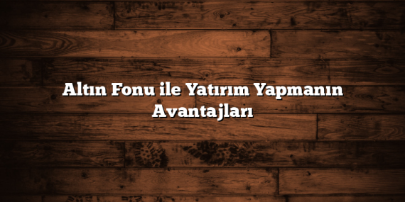 Altın Fonu ile Yatırım Yapmanın Avantajları