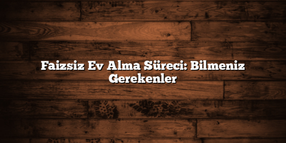 Faizsiz Ev Alma Süreci: Bilmeniz Gerekenler