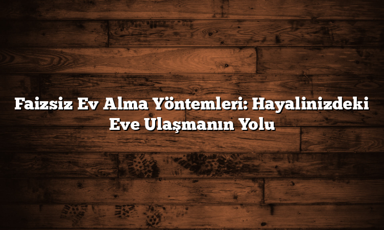 Faizsiz Ev Alma Yöntemleri: Hayalinizdeki Eve Ulaşmanın Yolu