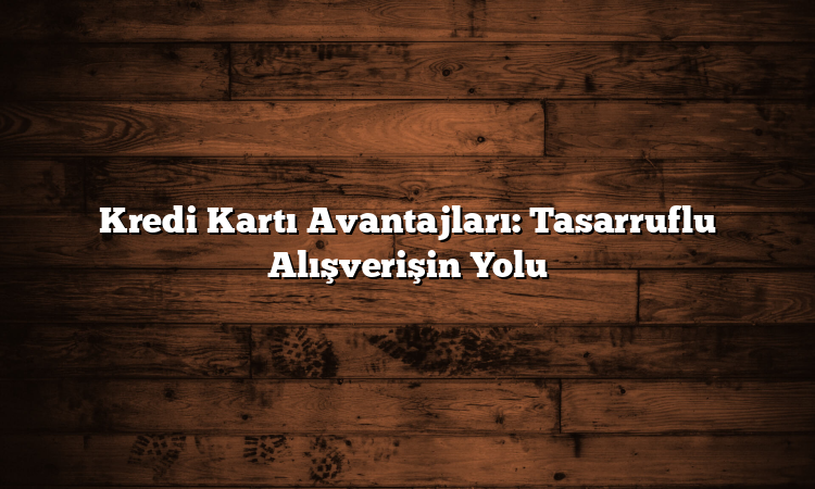 Kredi Kartı Avantajları: Tasarruflu Alışverişin Yolu