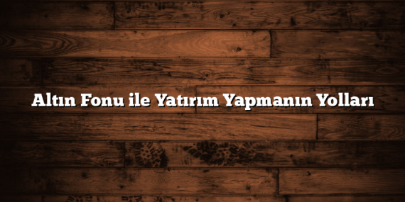Altın Fonu ile Yatırım Yapmanın Yolları Altın Fonu ile Yatırım Yapmanın Yolları