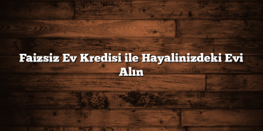 Faizsiz Ev Kredisi ile Hayalinizdeki Evi Alın