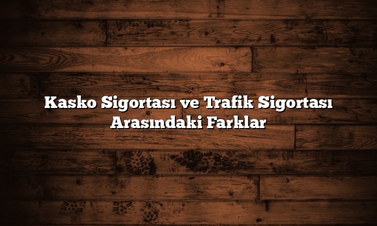 Kasko Sigortası ve Trafik Sigortası Arasındaki Farklar